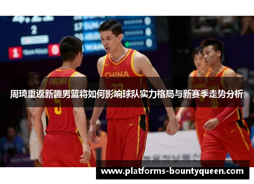 周琦重返新疆男篮将如何影响球队实力格局与新赛季走势分析 周琦重返新疆男篮将如何影响球队实力格局与新赛季走势分析