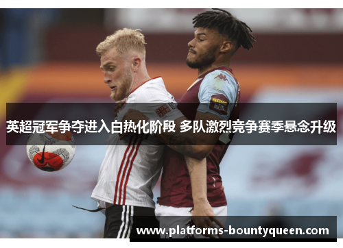 英超冠军争夺进入白热化阶段 多队激烈竞争赛季悬念升级