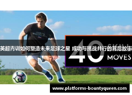 英超青训如何塑造未来足球之星 成功与挑战并行的背后故事