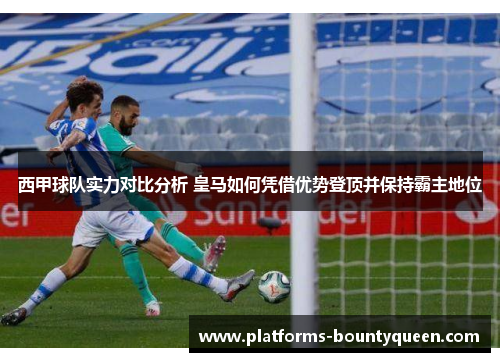 西甲球队实力对比分析 皇马如何凭借优势登顶并保持霸主地位