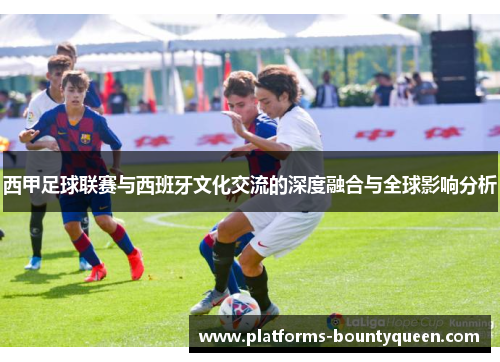 西甲足球联赛与西班牙文化交流的深度融合与全球影响分析 西甲足球联赛与西班牙文化交流的深度融合与全球影响分析