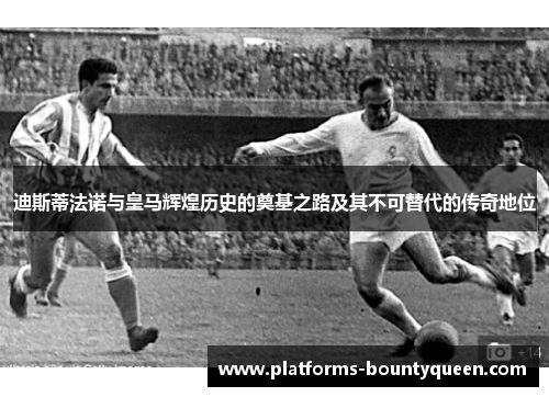 迪斯蒂法诺与皇马辉煌历史的奠基之路及其不可替代的传奇地位 迪斯蒂法诺与皇马辉煌历史的奠基之路及其不可替代的传奇地位
