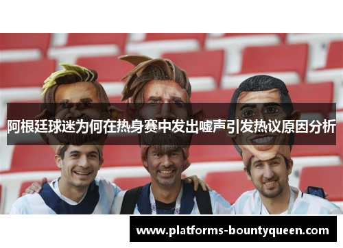 阿根廷球迷为何在热身赛中发出嘘声引发热议原因分析 阿根廷球迷为何在热身赛中发出嘘声引发热议原因分析