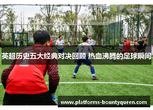 英超历史五大经典对决回顾 热血沸腾的足球瞬间