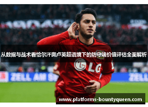 从数据与战术看恰尔汗奥卢英超语境下的防守端价值评估全面解析 从数据与战术看恰尔汗奥卢英超语境下的防守端价值评估全面解析