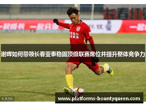 谢晖如何带领长春亚泰稳固顶级联赛席位并提升整体竞争力