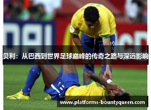 贝利:从巴西到世界足球巅峰的传奇之路与深远影响 贝利:从巴西到世界足球巅峰的传奇之路与深远影响