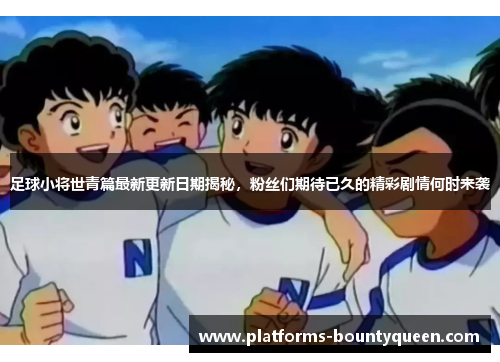 足球小将世青篇最新更新日期揭秘，粉丝们期待已久的精彩剧情何时来袭