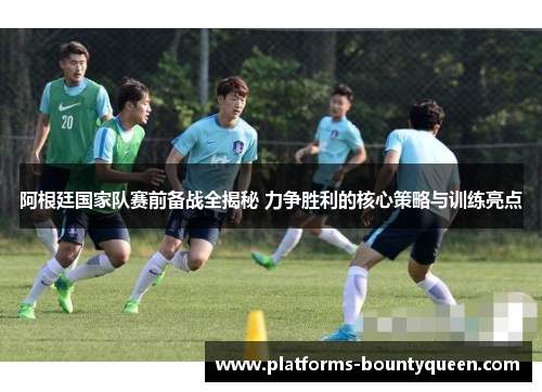 阿根廷国家队赛前备战全揭秘 力争胜利的核心策略与训练亮点