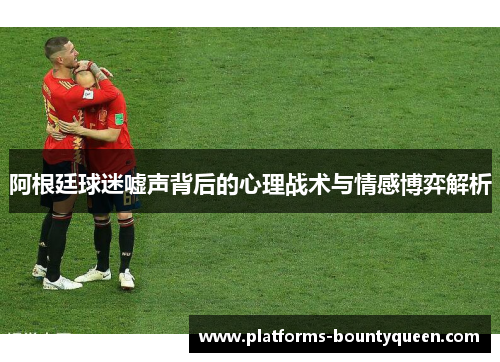 阿根廷球迷嘘声背后的心理战术与情感博弈解析 阿根廷球迷嘘声背后的心理战术与情感博弈解析