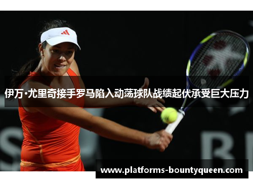 伊万·尤里奇接手罗马陷入动荡球队战绩起伏承受巨大压力 伊万·尤里奇接手罗马陷入动荡球队战绩起伏承受巨大压力