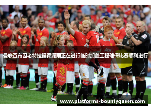 曼联宣布因老特拉福德漏雨正在进行临时加盖工程确保比赛顺利进行