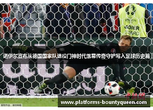 诺伊尔宣布从德国国家队退役门神时代落幕传奇守护写入足球历史篇