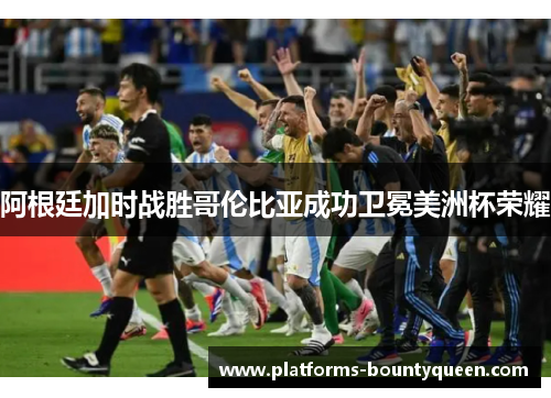 阿根廷加时战胜哥伦比亚成功卫冕美洲杯荣耀